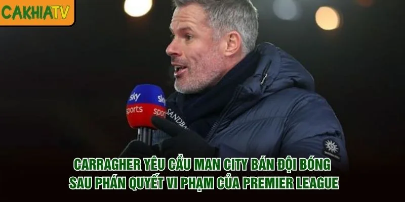 Carragher yêu cầu Man City bán đội bóng sau phán quyết vi phạm của Premier League