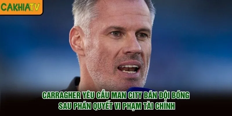 Carragher yêu cầu Man City bán đội bóng sau phán quyết vi phạm tài chính