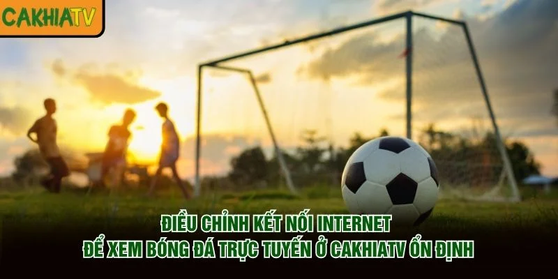 Điều chỉnh kết nối Internet để xem bóng đá trực tuyến ở CakhiaTV ổn định