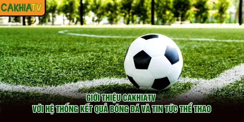 Giới thiệu CakhiaTV với hệ thống kết quả bóng đá và tin tức thể thao