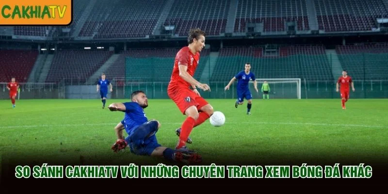 So sánh CakhiaTV với những chuyên trang xem bóng đá khác