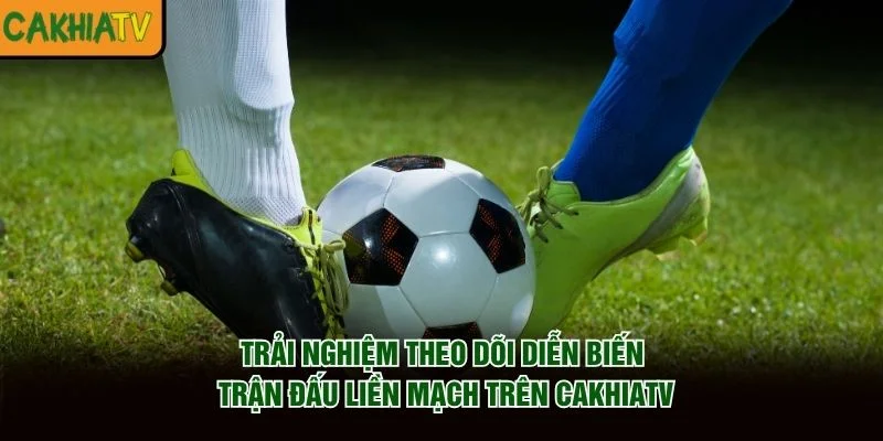 Trải nghiệm theo dõi diễn biến trận đấu liền mạch trên CakhiaTV